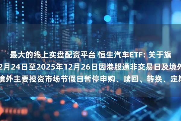 最大的线上实盘配资平台 恒生汽车ETF: 关于旗下部分基金2025年12月24日至2025年12月26日因港股通非交易日及境外主要投资市场节假日暂停申购、赎回、转换、定期定额投资业务的提示性公告