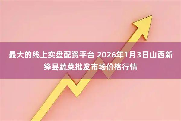最大的线上实盘配资平台 2026年1月3日山西新绛县蔬菜批发市场价格行情