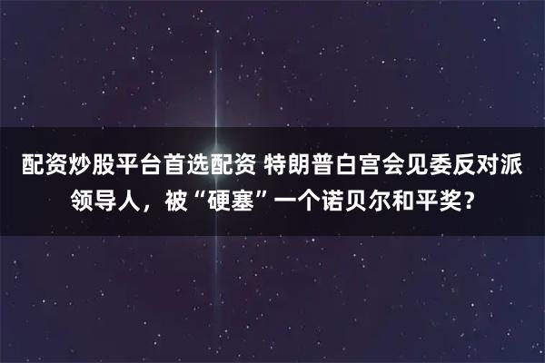 配资炒股平台首选配资 特朗普白宫会见委反对派领导人，被“硬塞”一个诺贝尔和平奖？
