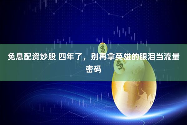 免息配资炒股 四年了，别再拿英雄的眼泪当流量密码