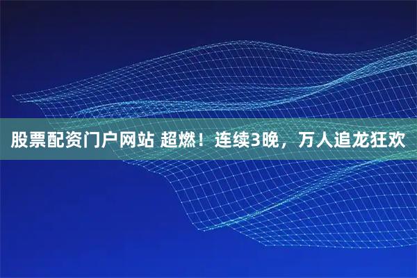 股票配资门户网站 超燃!连续3晚,万人追龙狂欢