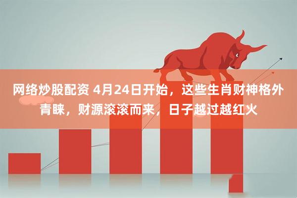 网络炒股配资 4月24日开始，这些生肖财神格外青睐，财源滚滚而来，日子越过越红火