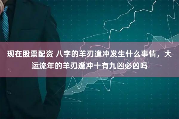 现在股票配资 八字的羊刃逢冲发生什么事情，大运流年的羊刃逢冲十有九凶必凶吗