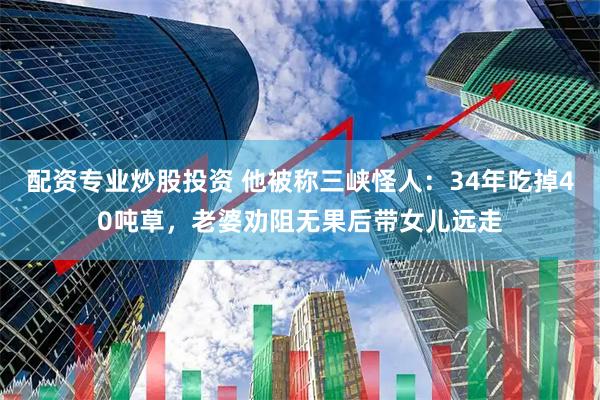 配资专业炒股投资 他被称三峡怪人：34年吃掉40吨草，老婆劝阻无果后带女儿远走
