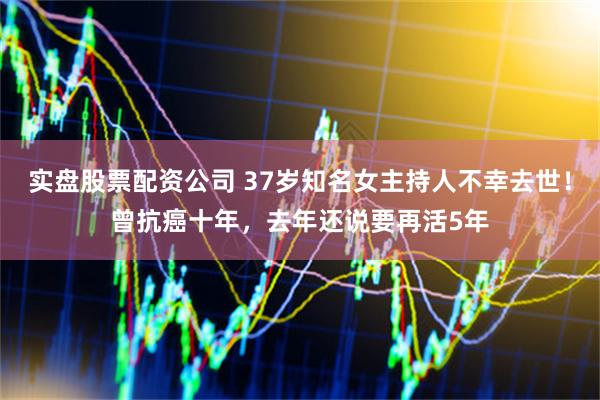 实盘股票配资公司 37岁知名女主持人不幸去世！曾抗癌十年，去年还说要再活5年