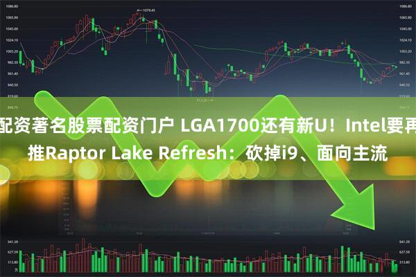 配资著名股票配资门户 LGA1700还有新U！Intel要再推Raptor Lake Refresh：砍掉i9、面向主流