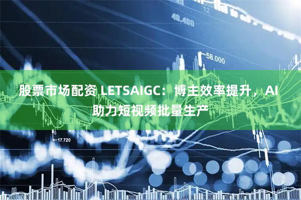 股票市场配资 LETSAIGC：博主效率提升，AI 助力短视频批量生产