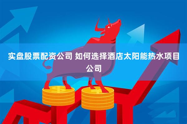 实盘股票配资公司 如何选择酒店太阳能热水项目公司