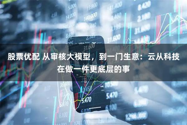 股票优配 从审核大模型，到一门生意：云从科技在做一件更底层的事