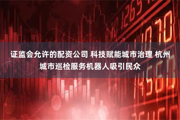 证监会允许的配资公司 科技赋能城市治理 杭州城市巡检服务机器人吸引民众