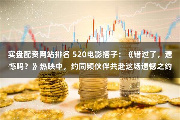 实盘配资网站排名 520电影搭子：《错过了，遗憾吗？》热映中，约同频伙伴共赴这场遗憾之约