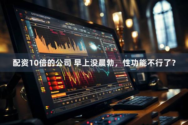 配资10倍的公司 早上没晨勃，性功能不行了？