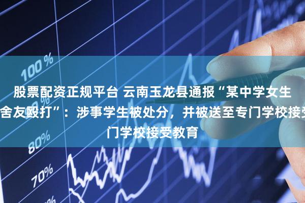 股票配资正规平台 云南玉龙县通报“某中学女生被5名舍友殴打”：涉事学生被处分，并被送至专门学校接受教育