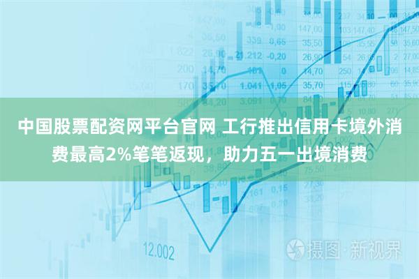 中国股票配资网平台官网 工行推出信用卡境外消费最高2%笔笔返现，助力五一出境消费