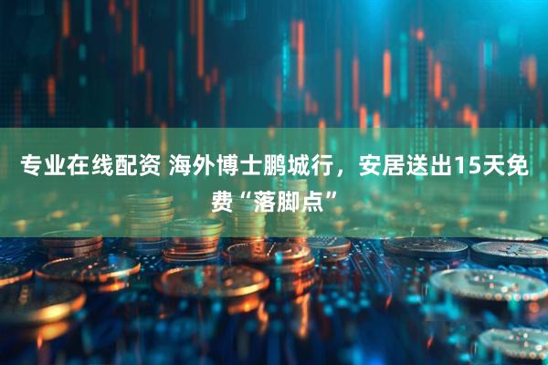 专业在线配资 海外博士鹏城行，安居送出15天免费“落脚点”