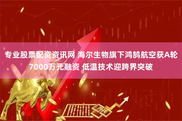 专业股票配资资讯网 海尔生物旗下鸿鹄航空获A轮7000万元融资 低温技术迎跨界突破