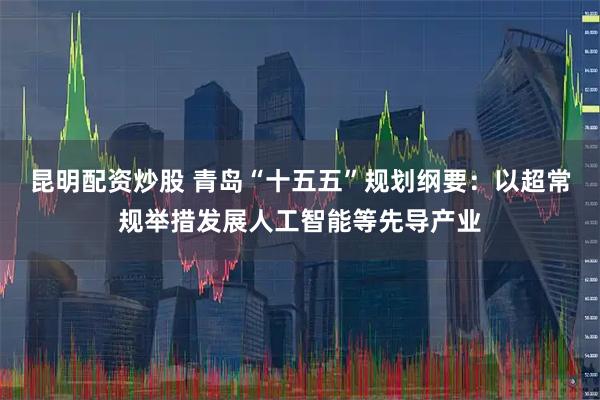 昆明配资炒股 青岛“十五五”规划纲要：以超常规举措发展人工智能等先导产业