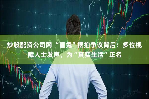 炒股配资公司网 “盲兔”摆拍争议背后：多位视障人士发声，为“真实生活”正名