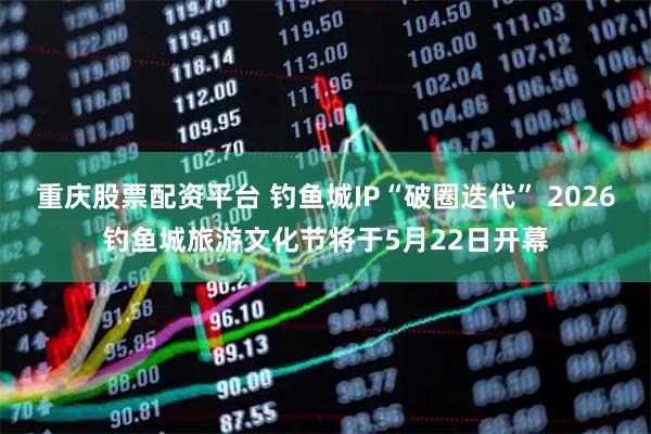 重庆股票配资平台 钓鱼城IP“破圈迭代” 2026钓鱼城旅游文化节将于5月22日开幕