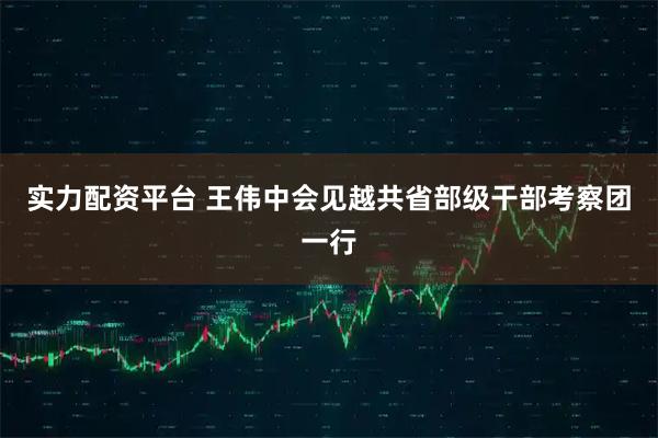 实力配资平台 王伟中会见越共省部级干部考察团一行