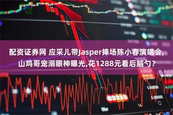 配资证券网 应采儿带Jasper捧场陈小春演唱会,山鸡哥宠溺眼神曝光,花1288元看后脑勺?