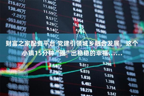 财富之家配资平台 党建引领城乡融合发展,这个小镇15分钟“圈”出稳稳的幸福……
