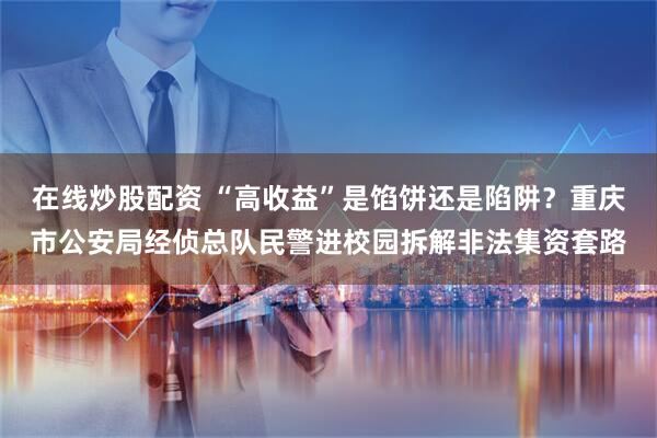 在线炒股配资 “高收益”是馅饼还是陷阱？重庆市公安局经侦总队民警进校园拆解非法集资套路